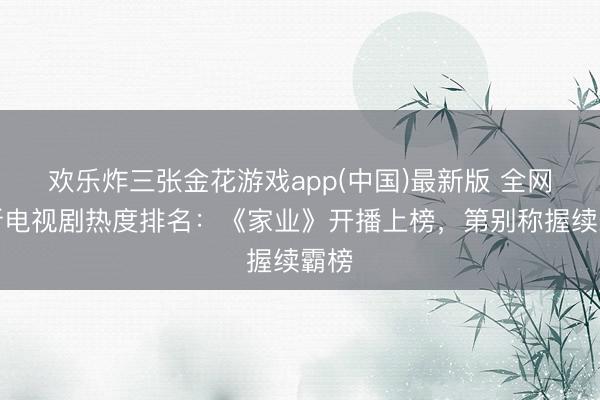 欢乐炸三张金花游戏app(中国)最新版 全网最新电视剧热度排名：《家业》开播上榜，第别称握续霸榜