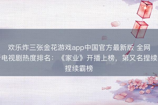 欢乐炸三张金花游戏app中国官方最新版 全网最新电视剧热度排名：《家业》开播上榜，第又名捏续霸榜