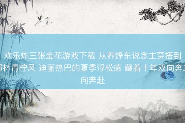 欢乐炸三张金花游戏下载 从养蜂东说念主穿搭到椰林青柠风 迪丽热巴的夏季浮松感 藏着十年双向奔赴