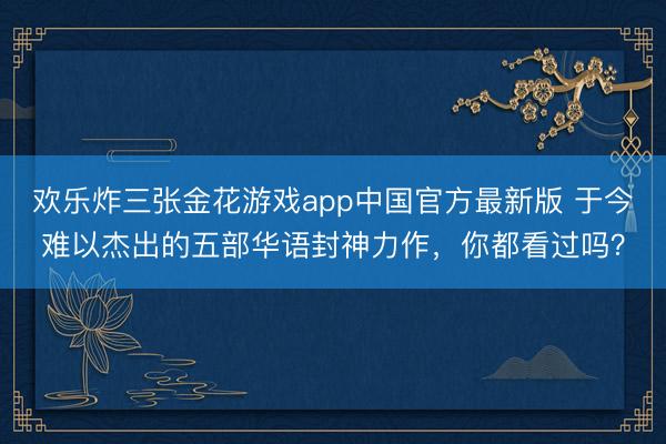 欢乐炸三张金花游戏app中国官方最新版 于今难以杰出的五部华语封神力作，你都看过吗？