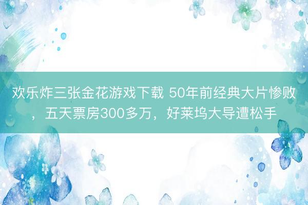 欢乐炸三张金花游戏下载 50年前经典大片惨败，五天票房300多万，好莱坞大导遭松手