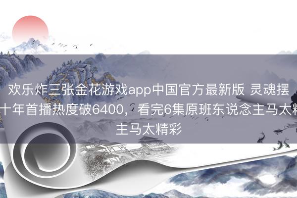 欢乐炸三张金花游戏app中国官方最新版 灵魂摆渡·十年首播热度破6400，看完6集原班东说念主马太精彩