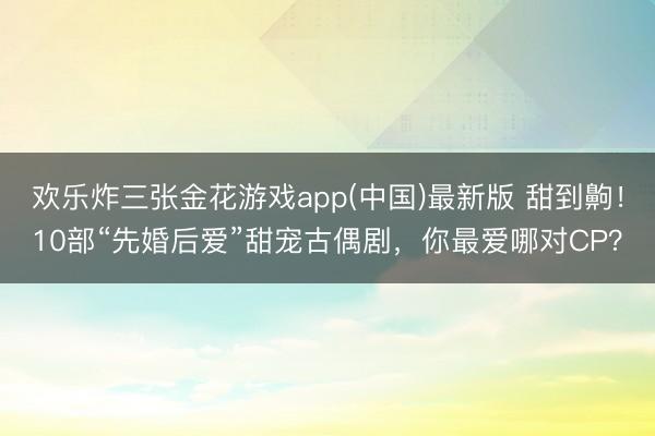 欢乐炸三张金花游戏app(中国)最新版 甜到齁！10部“先婚后爱”甜宠古偶剧，你最爱哪对CP？