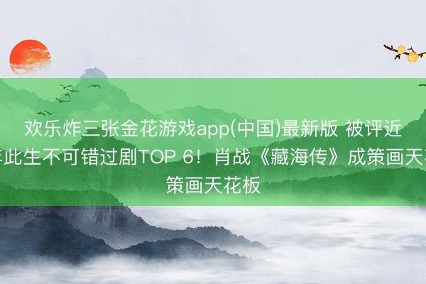 欢乐炸三张金花游戏app(中国)最新版 被评近两年此生不可错过剧TOP 6！肖战《藏海传》成策画天花板