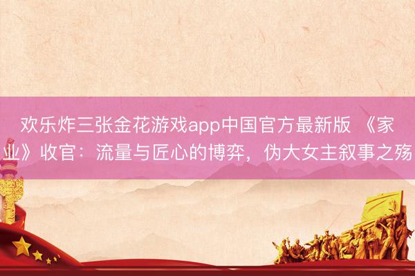 欢乐炸三张金花游戏app中国官方最新版 《家业》收官：流量与匠心的博弈，伪大女主叙事之殇