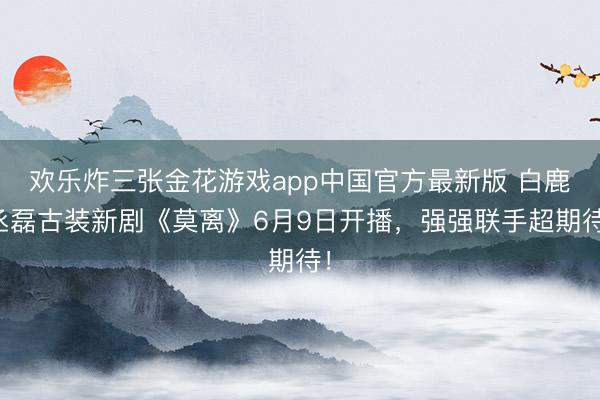 欢乐炸三张金花游戏app中国官方最新版 白鹿丞磊古装新剧《莫离》6月9日开播，强强联手超期待！