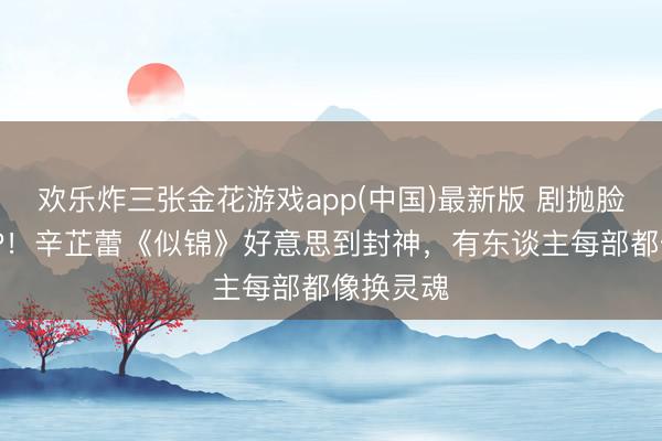 欢乐炸三张金花游戏app(中国)最新版 剧抛脸演员TOP！辛芷蕾《似锦》好意思到封神，有东谈主每部都像换灵魂