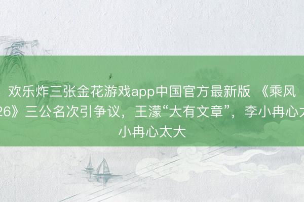 欢乐炸三张金花游戏app中国官方最新版 《乘风2026》三公名次引争议，王濛“大有文章”，李小冉心太大