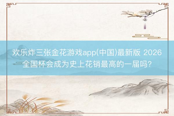 欢乐炸三张金花游戏app(中国)最新版 2026全国杯会成为史上花销最高的一届吗?