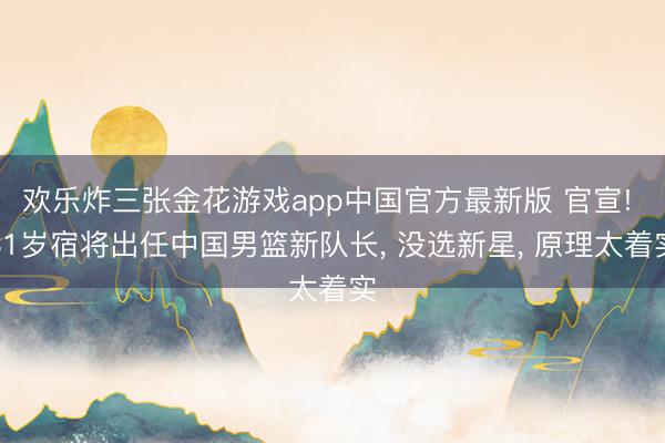 欢乐炸三张金花游戏app中国官方最新版 官宣! 31岁宿将出任中国男篮新队长， 没选新星， 原理太着实