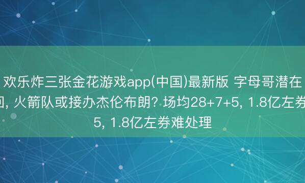 欢乐炸三张金花游戏app(中国)最新版 字母哥潜在3方来回， 火箭队或接办杰伦布朗? 场均28+7+5， 1.8亿左券难处理