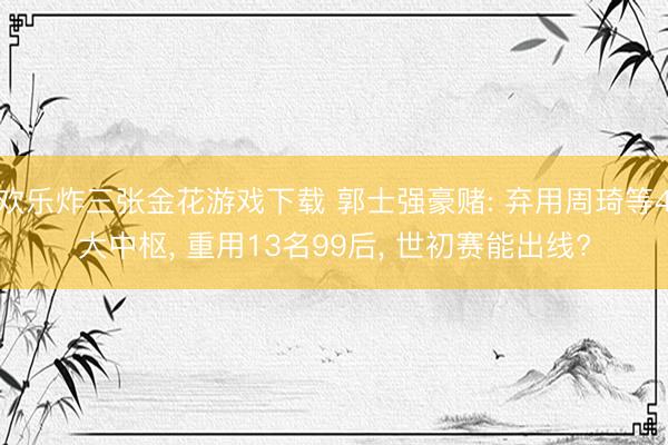 欢乐炸三张金花游戏下载 郭士强豪赌: 弃用周琦等4大中枢， 重用13名99后， 世初赛能出线?