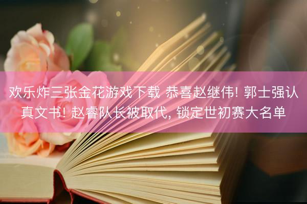 欢乐炸三张金花游戏下载 恭喜赵继伟! 郭士强认真文书! 赵睿队长被取代， 锁定世初赛大名单
