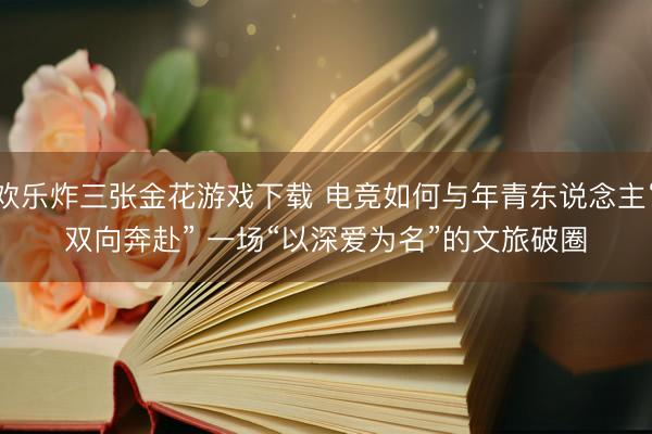 欢乐炸三张金花游戏下载 电竞如何与年青东说念主“双向奔赴” 一场“以深爱为名”的文旅破圈