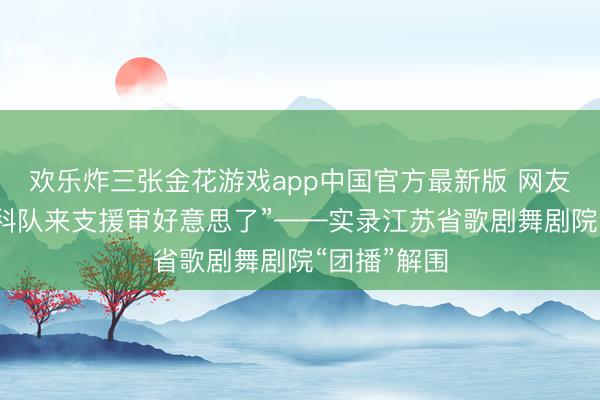 欢乐炸三张金花游戏app中国官方最新版 网友惊呼：“专科队来支援审好意思了”——实录江苏省歌剧舞剧院“团播”解围