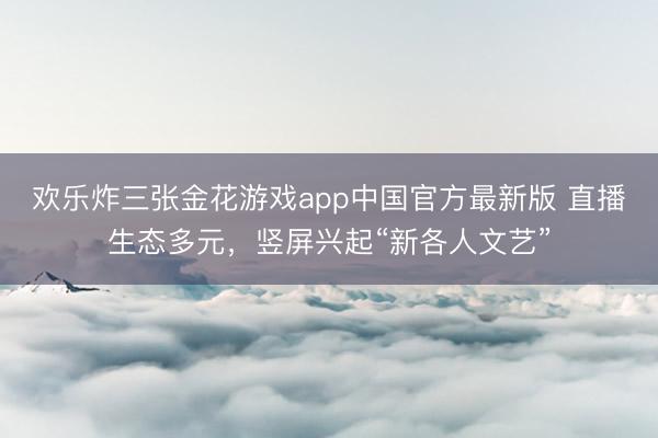 欢乐炸三张金花游戏app中国官方最新版 直播生态多元，竖屏兴起“新各人文艺”