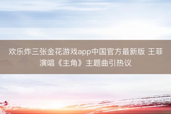 欢乐炸三张金花游戏app中国官方最新版 王菲演唱《主角》主题曲引热议