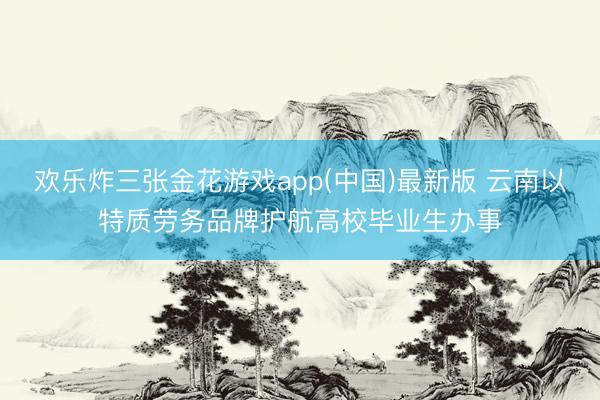欢乐炸三张金花游戏app(中国)最新版 云南以特质劳务品牌护航高校毕业生办事