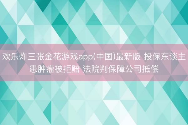 欢乐炸三张金花游戏app(中国)最新版 投保东谈主患肿瘤被拒赔 法院判保障公司抵偿