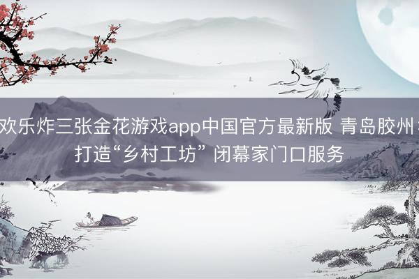 欢乐炸三张金花游戏app中国官方最新版 青岛胶州：打造“乡村工坊” 闭幕家门口服务