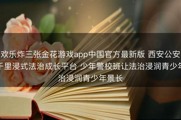 欢乐炸三张金花游戏app中国官方最新版 西安公安打造千里浸式法治成长平台 少年警校班让法治浸润青少年景长
