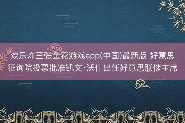 欢乐炸三张金花游戏app(中国)最新版 好意思征询院投票批准凯文·沃什出任好意思联储主席