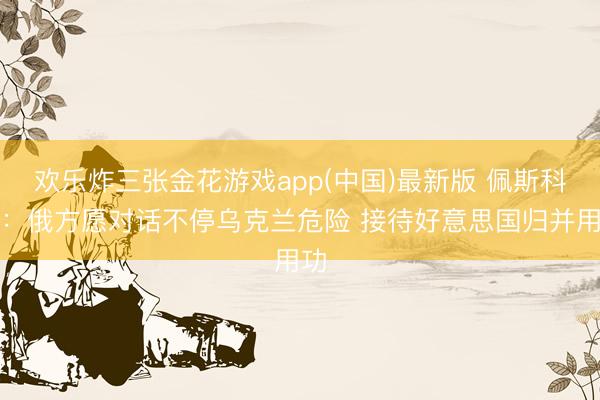 欢乐炸三张金花游戏app(中国)最新版 佩斯科夫：俄方愿对话不停乌克兰危险 接待好意思国归并用功