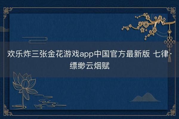欢乐炸三张金花游戏app中国官方最新版 七律·缥缈云烟赋