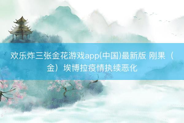 欢乐炸三张金花游戏app(中国)最新版 刚果(金)埃博拉疫情执续恶化