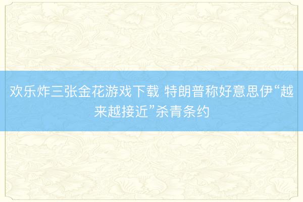 欢乐炸三张金花游戏下载 特朗普称好意思伊“越来越接近”杀青条约