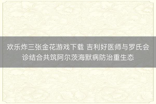欢乐炸三张金花游戏下载 吉利好医师与罗氏会诊结合共筑阿尔茨海默病防治重生态