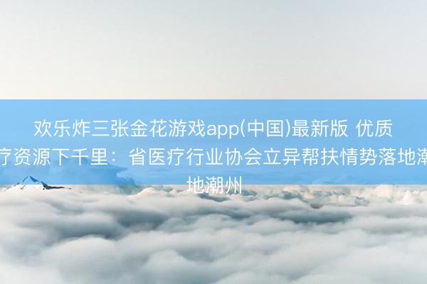 欢乐炸三张金花游戏app(中国)最新版 优质医疗资源下千里:省医疗行业协会立异帮扶情势落地潮州