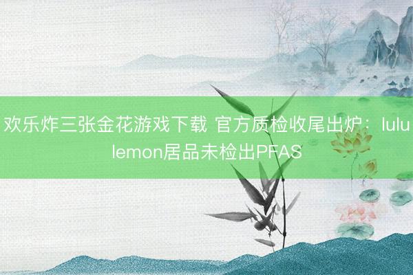欢乐炸三张金花游戏下载 官方质检收尾出炉：lululemon居品未检出PFAS