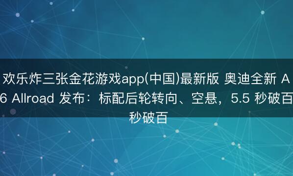 欢乐炸三张金花游戏app(中国)最新版 奥迪全新 A6 Allroad 发布：标配后轮转向、空悬，5.5 秒破百