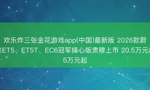 欢乐炸三张金花游戏app(中国)最新版 2026款蔚来ET5、ET5T、EC6冠军操心版肃穆上市 20.5万元起