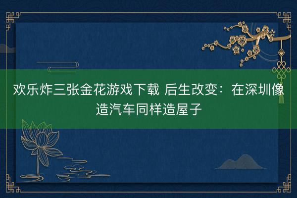 欢乐炸三张金花游戏下载 后生改变：在深圳像造汽车同样造屋子