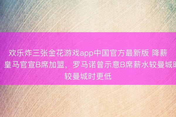 欢乐炸三张金花游戏app中国官方最新版 降薪加盟！皇马官宣B席加盟，罗马诺曾示意B席薪水较曼城时更低