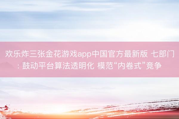 欢乐炸三张金花游戏app中国官方最新版 七部门: 鼓动平台算法透明化 模范“内卷式”竞争