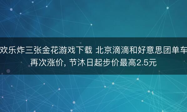 欢乐炸三张金花游戏下载 北京滴滴和好意思团单车再次涨价， 节沐日起步价最高2.5元