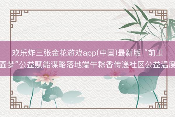 欢乐炸三张金花游戏app(中国)最新版 “前卫圆梦”公益赋能谋略落地端午粽香传递社区公益温度