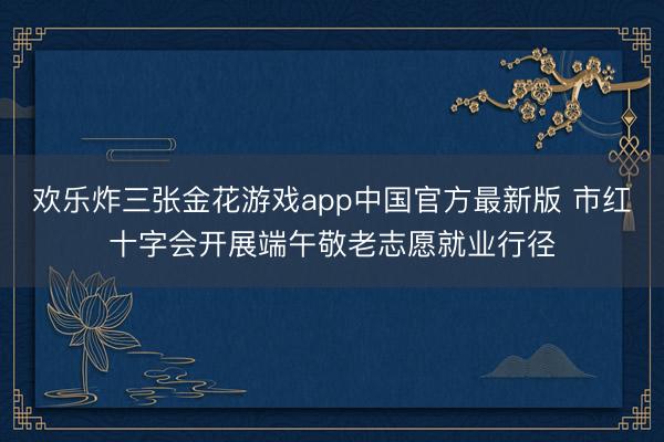欢乐炸三张金花游戏app中国官方最新版 市红十字会开展端午敬老志愿就业行径